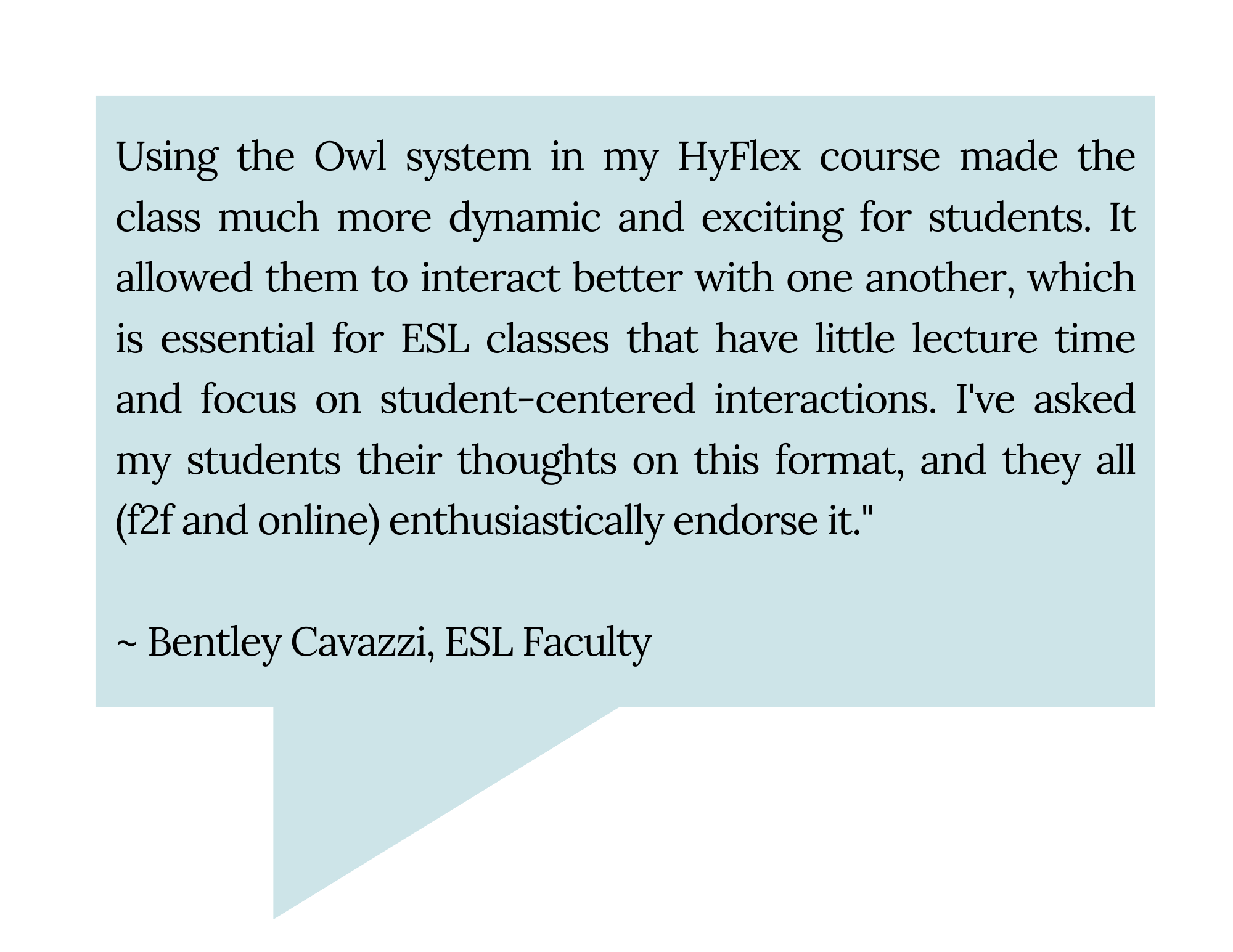 "Using the Owl system in my HyFlex course made the class much more dynamic and exciting for students. It allowed them to interact better with one another, which is essential for ESL classes that have little lecture time and focus on student-centered interactions. I've asked my students their thoughts on this format, and they all (f2f and online) enthusiastically endorse it." Bentley Cavazzi, ESL Faculty